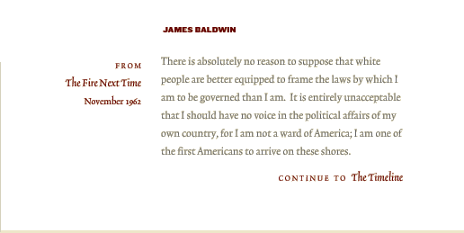 James Baldwin | There is absolutely no reason to suppose that white people are better equipped to frame the laws by which I am to be governed than I am.  It is entirely unacceptable that I should have no voice in the political affairs of my own country, for I am not a ward of America; I am one of the first Americans to arrive on these shores. [Continue to The Timeline]
